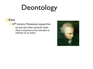 Deontology
Kant
  18th Century Philosopher argued that
     • we owe each other particular duties.
     • What is important is the motivation or
       intention for an action.
 