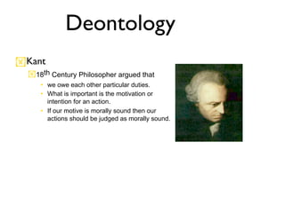 Deontology
Kant
  18th Century Philosopher argued that
     • we owe each other particular duties.
     • What is important is the motivation or
       intention for an action.
     • If our motive is morally sound then our
       actions should be judged as morally sound.
 