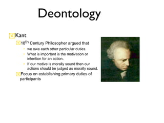 Deontology
Kant
  18th Century Philosopher argued that
     • we owe each other particular duties.
     • What is important is the motivation or
       intention for an action.
     • If our motive is morally sound then our
       actions should be judged as morally sound.
  Focus on establishing primary duties of
   participants
 