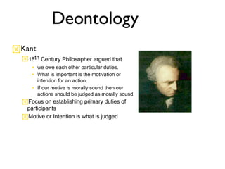 Deontology
Kant
  18th Century Philosopher argued that
     • we owe each other particular duties.
     • What is important is the motivation or
       intention for an action.
     • If our motive is morally sound then our
       actions should be judged as morally sound.
  Focus on establishing primary duties of
   participants
  Motive or Intention is what is judged
 
