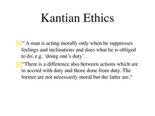 Kantian Ethics
“ A man is acting morally only when he suppresses
 feelings and inclinations and does what he is obliged
 to do, e.g. ‘doing one’s duty’.
“There is a difference also between actions which are
 in accord with duty and those done from duty. The
 former are not necessarily moral but the latter are.“
 
