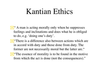 Kantian Ethics
“ A man is acting morally only when he suppresses
 feelings and inclinations and does what he is obliged
 to do, e.g. ‘doing one’s duty’.
“There is a difference also between actions which are
 in accord with duty and those done from duty. The
 former are not necessarily moral but the latter are.“
“The essence of morality is to be found in the motive
 from which the act is done (not the consequences).”
 