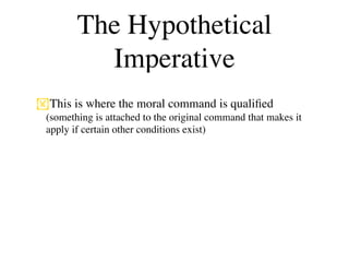 The Hypothetical
          Imperative
This is where the moral command is qualiﬁed
 (something is attached to the original command that makes it
 apply if certain other conditions exist)
 