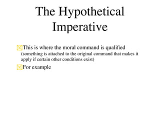 The Hypothetical
          Imperative
This is where the moral command is qualiﬁed
 (something is attached to the original command that makes it
 apply if certain other conditions exist)
For example
 
