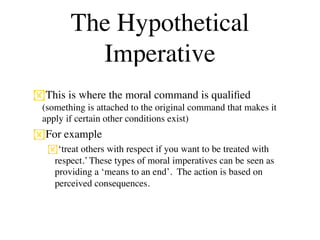 The Hypothetical
          Imperative
This is where the moral command is qualiﬁed
 (something is attached to the original command that makes it
 apply if certain other conditions exist)
For example
  ‘treat others with respect if you want to be treated with
   respect.’ These types of moral imperatives can be seen as
   providing a ‘means to an end’. The action is based on
   perceived consequences.
 