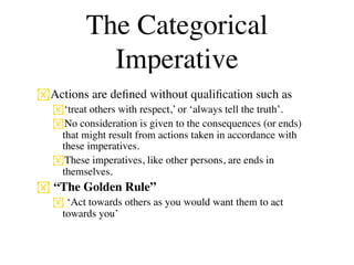 The Categorical
           Imperative
Actions are deﬁned without qualiﬁcation such as
  ‘treat others with respect,’ or ‘always tell the truth’.
  No consideration is given to the consequences (or ends)
   that might result from actions taken in accordance with
   these imperatives.
  These imperatives, like other persons, are ends in
   themselves.
 “The Golden Rule”
   ‘Act towards others as you would want them to act
   towards you’
 