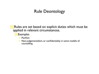 Rule Deontology


Rules are set based on explicit duties which must be
 applied in relevant circumstances.
   Examples
      • Paciﬁsm
      • Non-judgementalism, or conﬁdentiality in some models of
        counselling
 