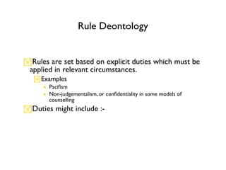 Rule Deontology


Rules are set based on explicit duties which must be
 applied in relevant circumstances.
   Examples
      • Paciﬁsm
      • Non-judgementalism, or conﬁdentiality in some models of
        counselling
Duties might include :-
 