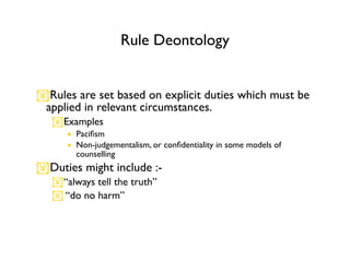 Rule Deontology


Rules are set based on explicit duties which must be
 applied in relevant circumstances.
   Examples
      • Paciﬁsm
      • Non-judgementalism, or conﬁdentiality in some models of
        counselling
Duties might include :-
   “always tell the truth”
    “do no harm”
 