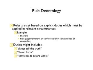 Rule Deontology


Rules are set based on explicit duties which must be
 applied in relevant circumstances.
   Examples
      • Paciﬁsm
      • Non-judgementalism, or conﬁdentiality in some models of
        counselling
Duties might include :-
   “always tell the truth”
    “do no harm”
    “serve needs before wants”
 