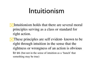 Intuitionism
Intuitionism holds that there are several moral
 principles serving as a class or standard for
 right action.
These principles are self evident- known to be
 right through intuition in the sense that the
 rightness or wrongness of an action is obvious
 to us (but not in the sense of intuition as a ‘hunch’ that
  something may be true)
 