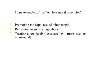 Some examples of ‘self evident moral principles’


•   Promoting the happiness of other people
•   Refraining from harming others
•   Treating others justly (i.e according to merit, need or
    as an equal)
 