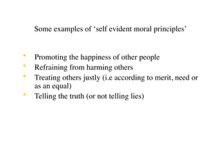 Some examples of ‘self evident moral principles’


•   Promoting the happiness of other people
•   Refraining from harming others
•   Treating others justly (i.e according to merit, need or
    as an equal)
•   Telling the truth (or not telling lies)
 