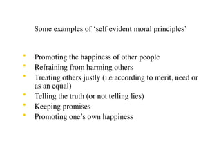 Some examples of ‘self evident moral principles’


•   Promoting the happiness of other people
•   Refraining from harming others
•   Treating others justly (i.e according to merit, need or
    as an equal)
•   Telling the truth (or not telling lies)
•   Keeping promises
•   Promoting one’s own happiness
 