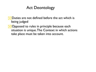 Act Deontology

Duties are not deﬁned before the act which is
 being judged
Opposed to rules in principle because each
 situation is unique. The Context in which actions
 take place must be taken into account.
 