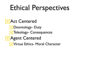 Ethical Perspectives
Act Centered
 Deontology- Duty
 Teleology- Consequences
Agent Centered
 Virtue Ethics- Moral Character
 