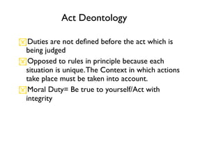 Act Deontology

Duties are not deﬁned before the act which is
 being judged
Opposed to rules in principle because each
 situation is unique. The Context in which actions
 take place must be taken into account.
Moral Duty= Be true to yourself/Act with
 integrity
 