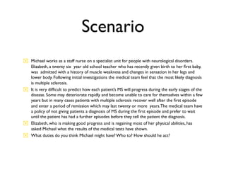 Scenario
 Michael works as a staff nurse on a specialist unit for people with neurological disorders.
  Elizabeth, a twenty six year old school teacher who has recently given birth to her ﬁrst baby,
  was admitted with a history of muscle weakness and changes in sensation in her legs and
  lower body. Following initial investigations the medical team feel that the most likely diagnosis
  is multiple sclerosis.
 It is very difﬁcult to predict how each patient’s MS will progress during the early stages of the
  disease. Some may deteriorate rapidly and become unable to care for themselves within a few
  years but in many cases patients with multiple sclerosis recover well after the ﬁrst episode
  and enter a period of remission which may last twenty or more years.The medical team have
  a policy of not giving patients a diagnosis of MS during the ﬁrst episode and prefer to wait
  until the patient has had a further episodes before they tell the patient the diagnosis.
 Elizabeth, who is making good progress and is regaining most of her physical abilities, has
  asked Michael what the results of the medical tests have shown.
 What duties do you think Michael might have? Who to? How should he act?
 