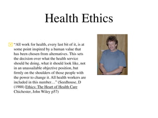 Health Ethics
 “All work for health, every last bit of it, is at
  some point inspired by a human value that
  has been chosen from alternatives. This sets
  the decision over what the health service
  should be doing, what it should look like, not
  in an unassailable objective position, but
  ﬁrmly on the shoulders of those people with
  the power to change it. All health workers are
  included in this number…” (Seedhouse, D
  (1988) Ethics: The Heart of Health Care
  Chichester, John Wiley p57)
 