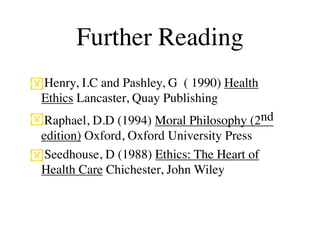 Further Reading
Henry, I.C and Pashley, G ( 1990) Health
 Ethics Lancaster, Quay Publishing
Raphael, D.D (1994) Moral Philosophy (2nd
 edition) Oxford, Oxford University Press
Seedhouse, D (1988) Ethics: The Heart of
 Health Care Chichester, John Wiley
 