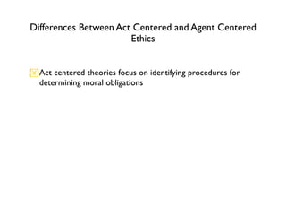 Differences Between Act Centered and Agent Centered
                       Ethics


Act centered theories focus on identifying procedures for
 determining moral obligations
 