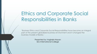 Ethics and Corporate Social
Responsibilities in Banks
“Business Ethics and Corporate Social Responsibilities have become an integral
part of the present globalized business environment and it changed the
business models of Banks.’
Presented by Vaghela Nayan
SDJ International College
 