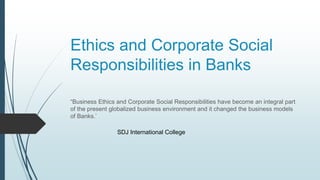 Ethics and Corporate Social
Responsibilities in Banks
“Business Ethics and Corporate Social Responsibilities have become an integral part
of the present globalized business environment and it changed the business models
of Banks.’
SDJ International College
 