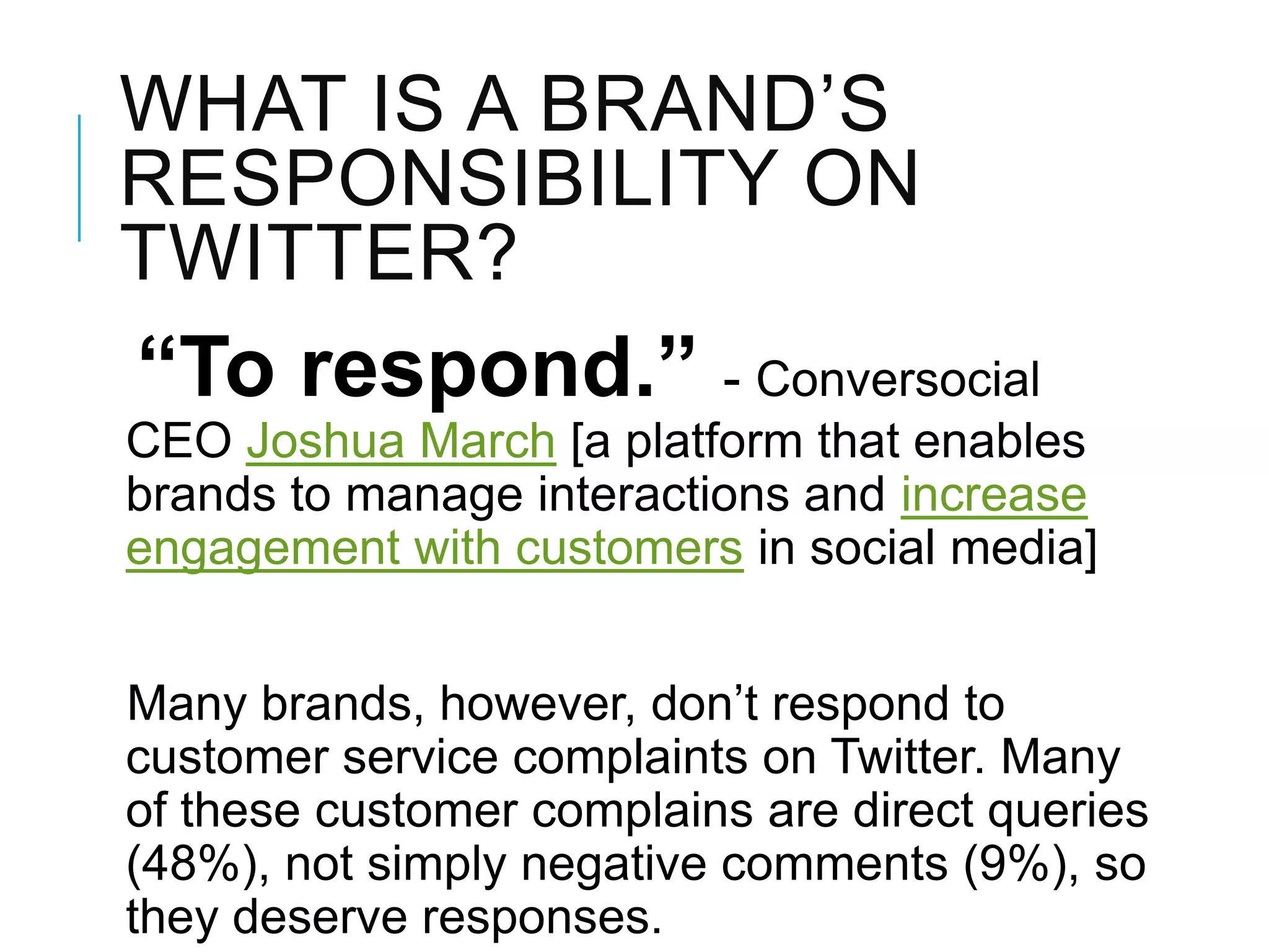 WHAT IS A BRAND‘S
RESPONSIBILITY ON
TWITTER?
“To respond.” - Conversocial
CEO Joshua March [a platform that enables
brands to manage interactions and increase
engagement with customers in social media]
Many brands, however, don‘t respond to
customer service complaints on Twitter. Many
of these customer complains are direct queries
(48%), not simply negative comments (9%), so
they deserve responses.
 