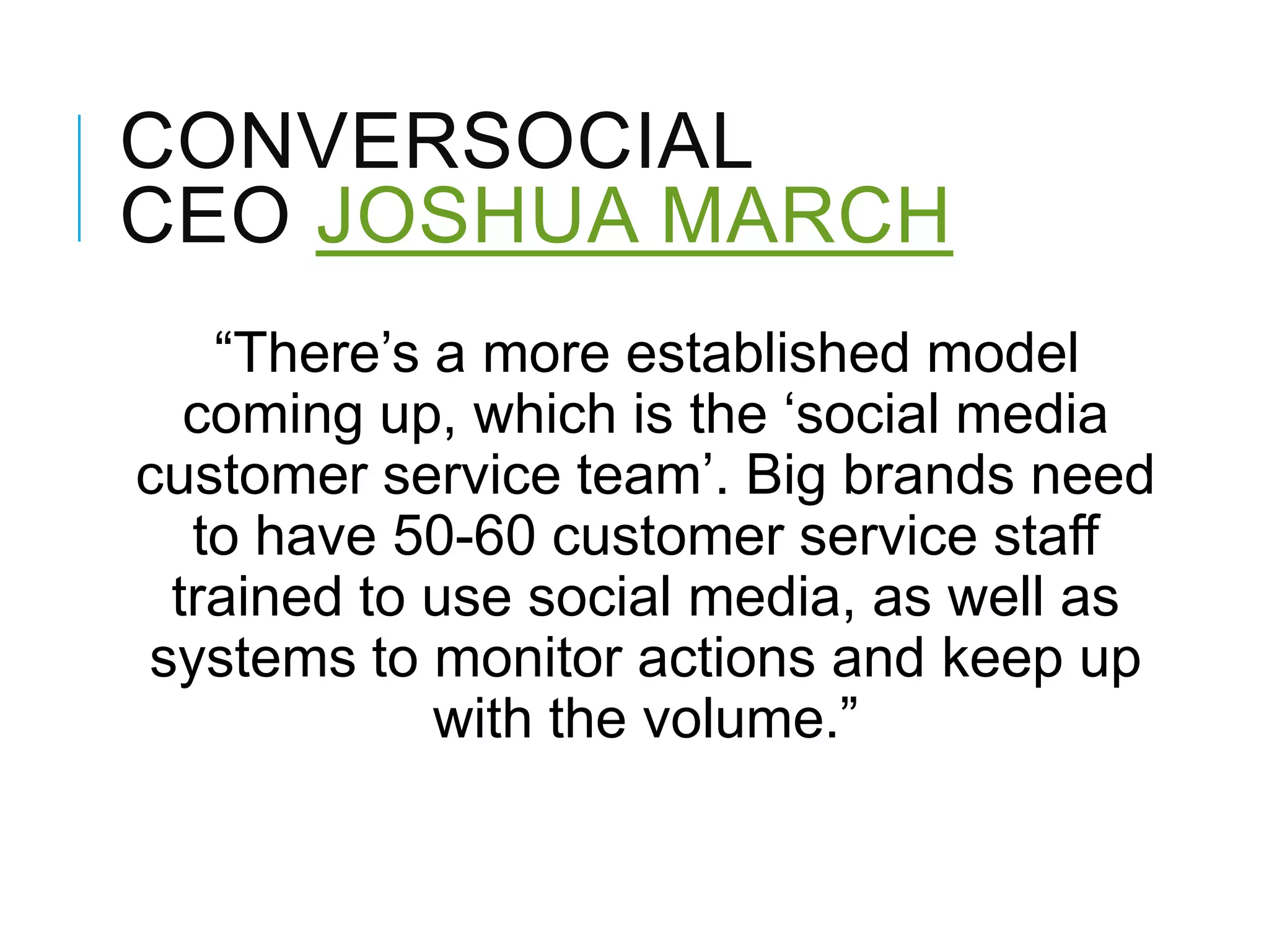 CONVERSOCIAL
CEO JOSHUA MARCH
―There‘s a more established model
coming up, which is the ‗social media
customer service team‘. Big brands need
to have 50-60 customer service staff
trained to use social media, as well as
systems to monitor actions and keep up
with the volume.‖
 