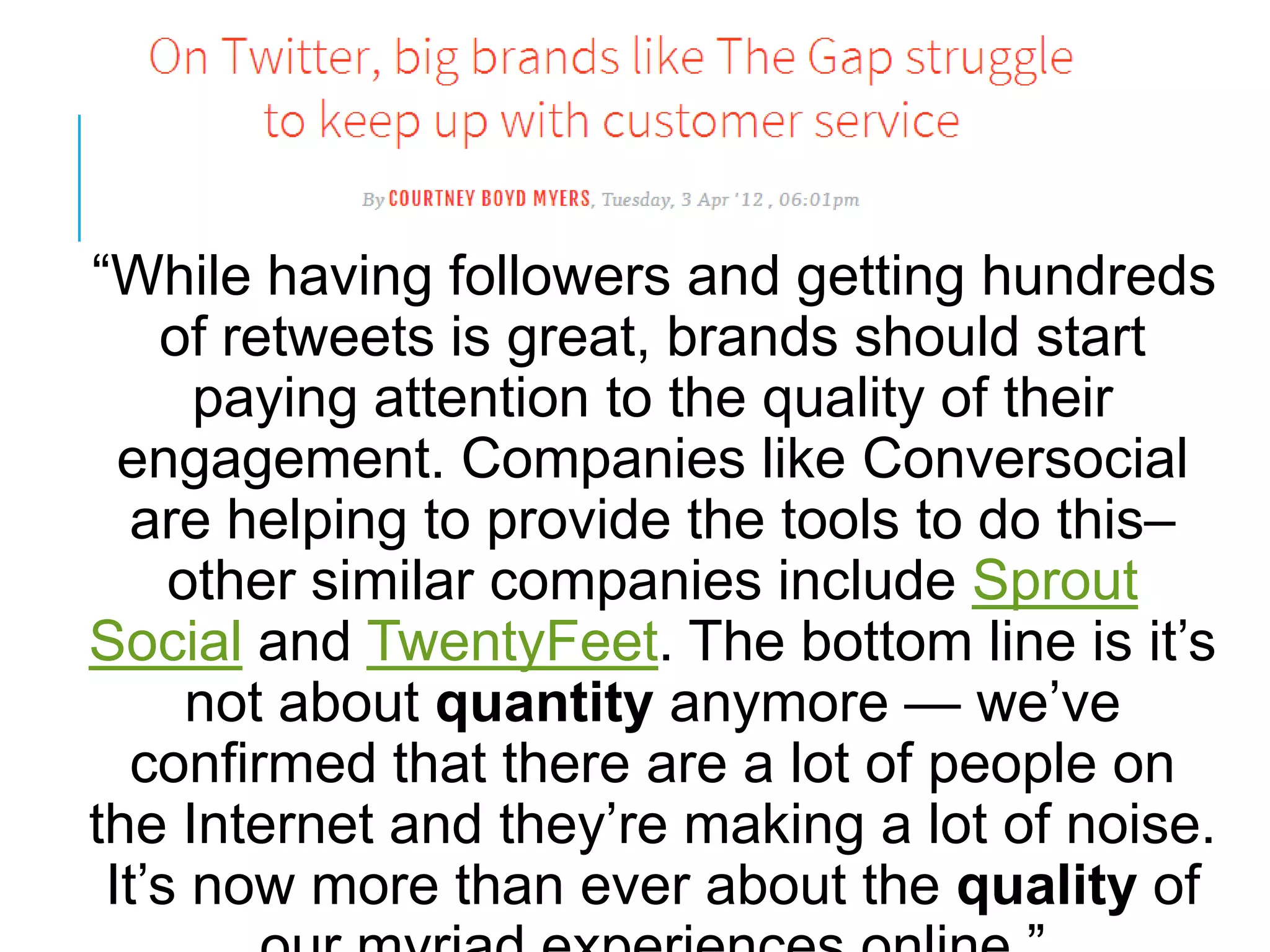 ―While having followers and getting hundreds
of retweets is great, brands should start
paying attention to the quality of their
engagement. Companies like Conversocial
are helping to provide the tools to do this–
other similar companies include Sprout
Social and TwentyFeet. The bottom line is it‘s
not about quantity anymore — we‘ve
confirmed that there are a lot of people on
the Internet and they‘re making a lot of noise.
It‘s now more than ever about the quality of
 
