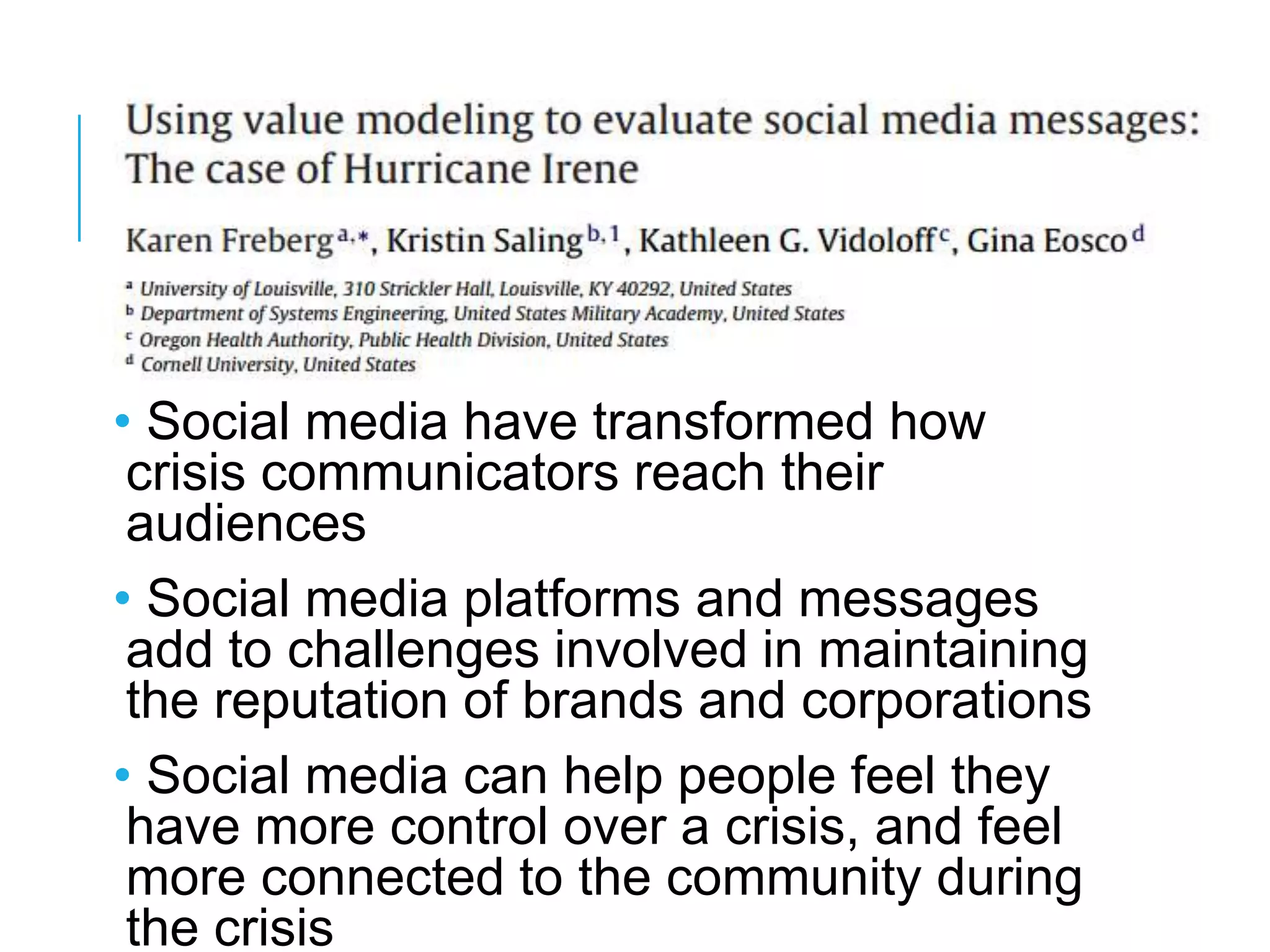 • Social media have transformed how
crisis communicators reach their
audiences
• Social media platforms and messages
add to challenges involved in maintaining
the reputation of brands and corporations
• Social media can help people feel they
have more control over a crisis, and feel
more connected to the community during
the crisis
 