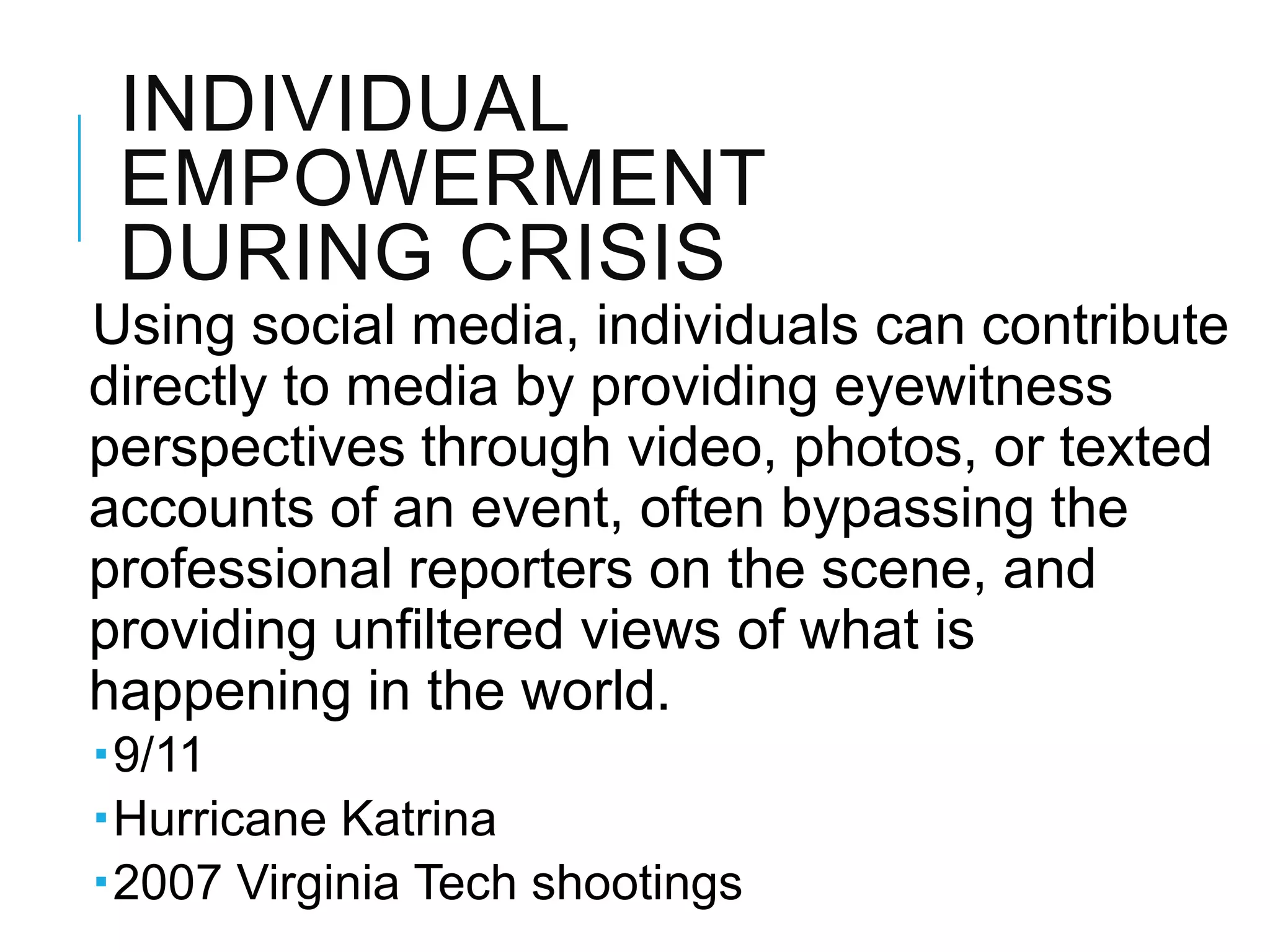 INDIVIDUAL
EMPOWERMENT
DURING CRISIS
Using social media, individuals can contribute
directly to media by providing eyewitness
perspectives through video, photos, or texted
accounts of an event, often bypassing the
professional reporters on the scene, and
providing unﬁltered views of what is
happening in the world.
9/11
Hurricane Katrina
2007 Virginia Tech shootings
 