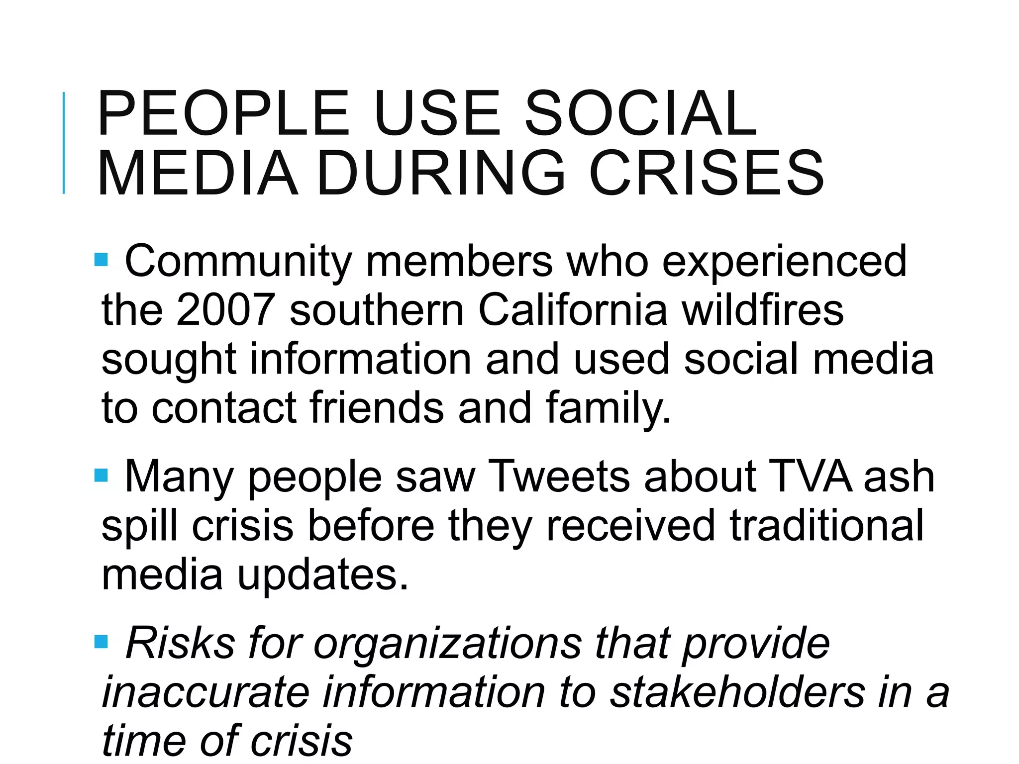 PEOPLE USE SOCIAL
MEDIA DURING CRISES
 Community members who experienced
the 2007 southern California wildﬁres
sought information and used social media
to contact friends and family.
 Many people saw Tweets about TVA ash
spill crisis before they received traditional
media updates.
 Risks for organizations that provide
inaccurate information to stakeholders in a
time of crisis
 