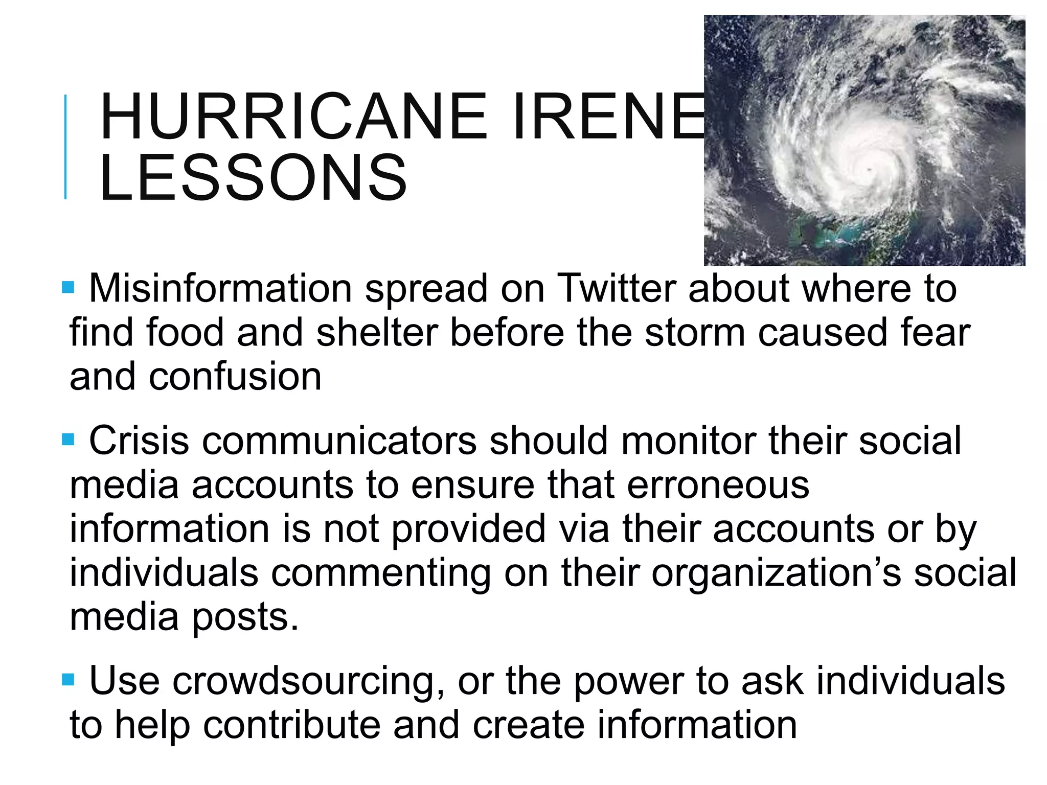 HURRICANE IRENE
LESSONS
 Misinformation spread on Twitter about where to
find food and shelter before the storm caused fear
and confusion
 Crisis communicators should monitor their social
media accounts to ensure that erroneous
information is not provided via their accounts or by
individuals commenting on their organization‘s social
media posts.
 Use crowdsourcing, or the power to ask individuals
to help contribute and create information
 