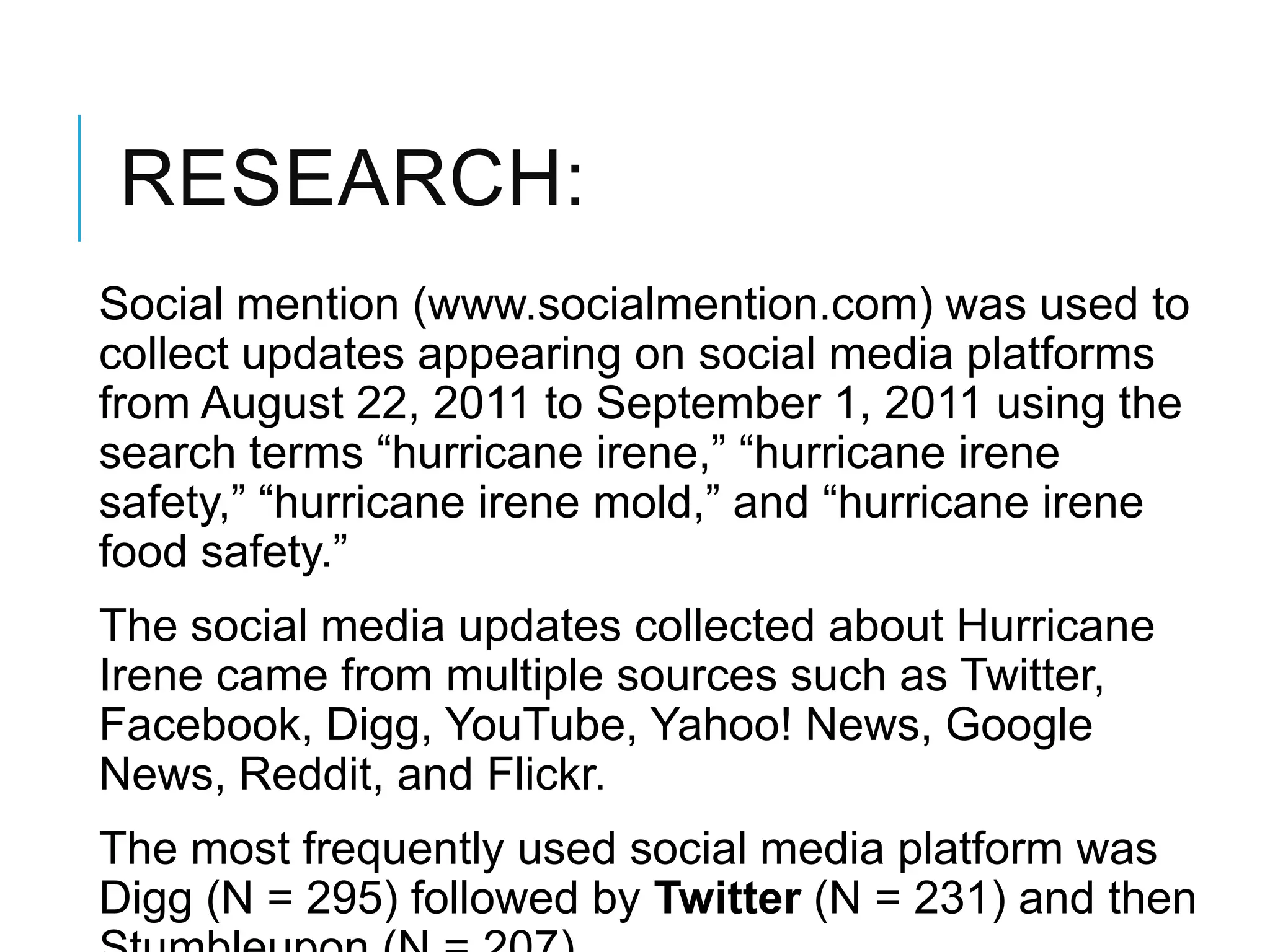 RESEARCH:
Social mention (www.socialmention.com) was used to
collect updates appearing on social media platforms
from August 22, 2011 to September 1, 2011 using the
search terms ―hurricane irene,‖ ―hurricane irene
safety,‖ ―hurricane irene mold,‖ and ―hurricane irene
food safety.‖
The social media updates collected about Hurricane
Irene came from multiple sources such as Twitter,
Facebook, Digg, YouTube, Yahoo! News, Google
News, Reddit, and Flickr.
The most frequently used social media platform was
Digg (N = 295) followed by Twitter (N = 231) and then
 
