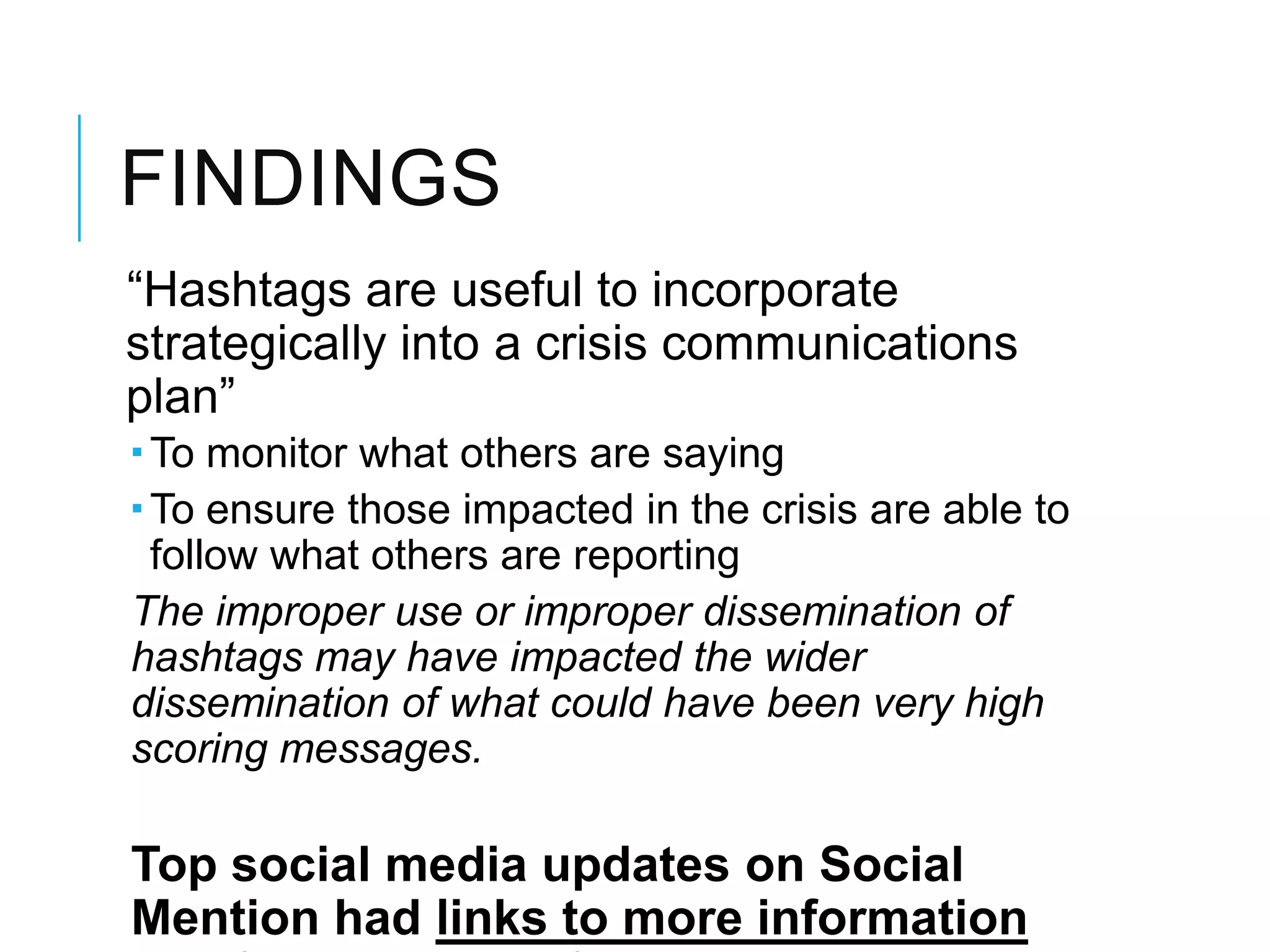 FINDINGS
―Hashtags are useful to incorporate
strategically into a crisis communications
plan‖
 To monitor what others are saying
 To ensure those impacted in the crisis are able to
follow what others are reporting
The improper use or improper dissemination of
hashtags may have impacted the wider
dissemination of what could have been very high
scoring messages.
Top social media updates on Social
Mention had links to more information
 