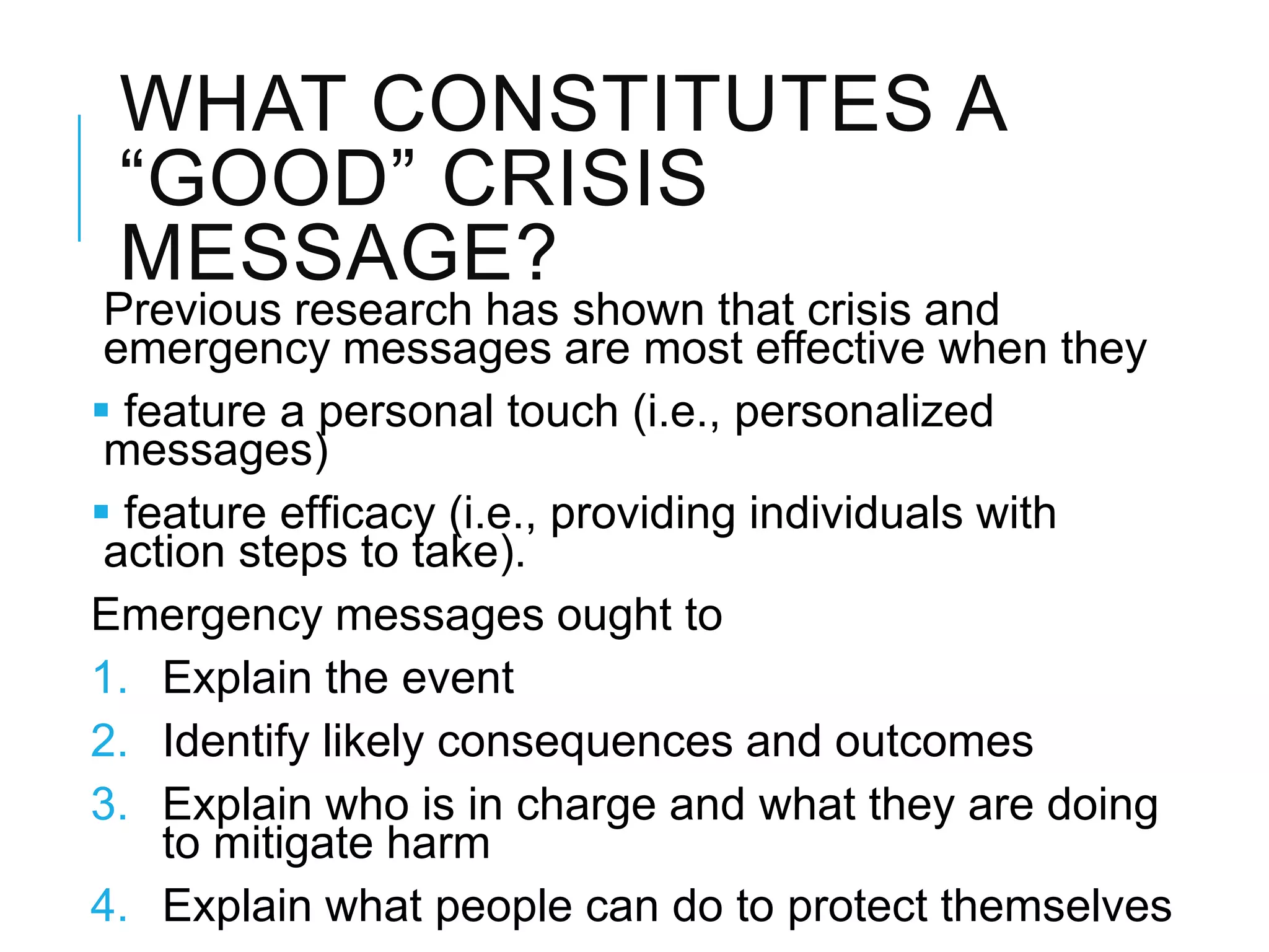 WHAT CONSTITUTES A
―GOOD‖ CRISIS
MESSAGE?
Previous research has shown that crisis and
emergency messages are most effective when they
 feature a personal touch (i.e., personalized
messages)
 feature efﬁcacy (i.e., providing individuals with
action steps to take).
Emergency messages ought to
1. Explain the event
2. Identify likely consequences and outcomes
3. Explain who is in charge and what they are doing
to mitigate harm
4. Explain what people can do to protect themselves
 