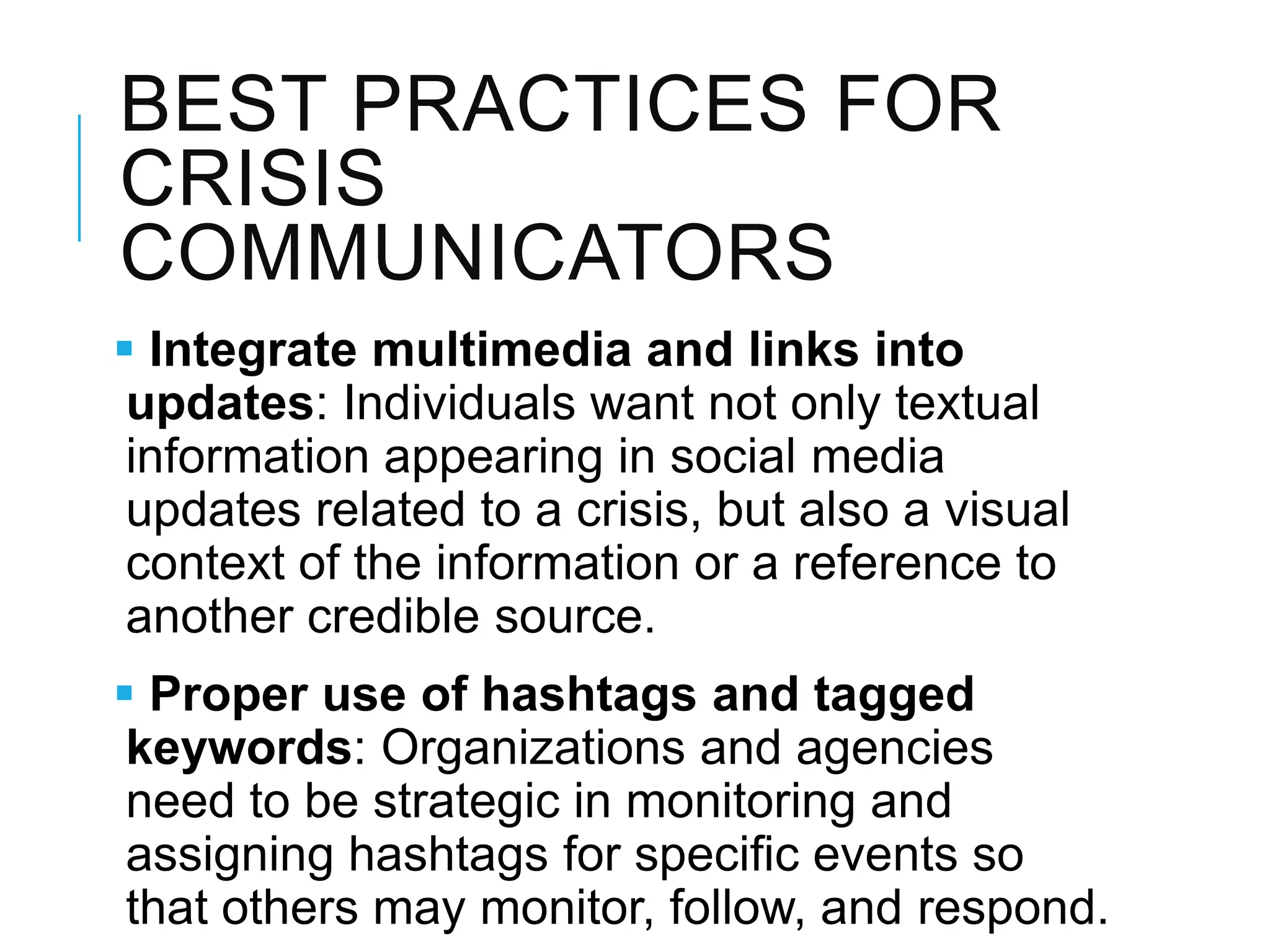 BEST PRACTICES FOR
CRISIS
COMMUNICATORS
 Integrate multimedia and links into
updates: Individuals want not only textual
information appearing in social media
updates related to a crisis, but also a visual
context of the information or a reference to
another credible source.
 Proper use of hashtags and tagged
keywords: Organizations and agencies
need to be strategic in monitoring and
assigning hashtags for speciﬁc events so
that others may monitor, follow, and respond.
 