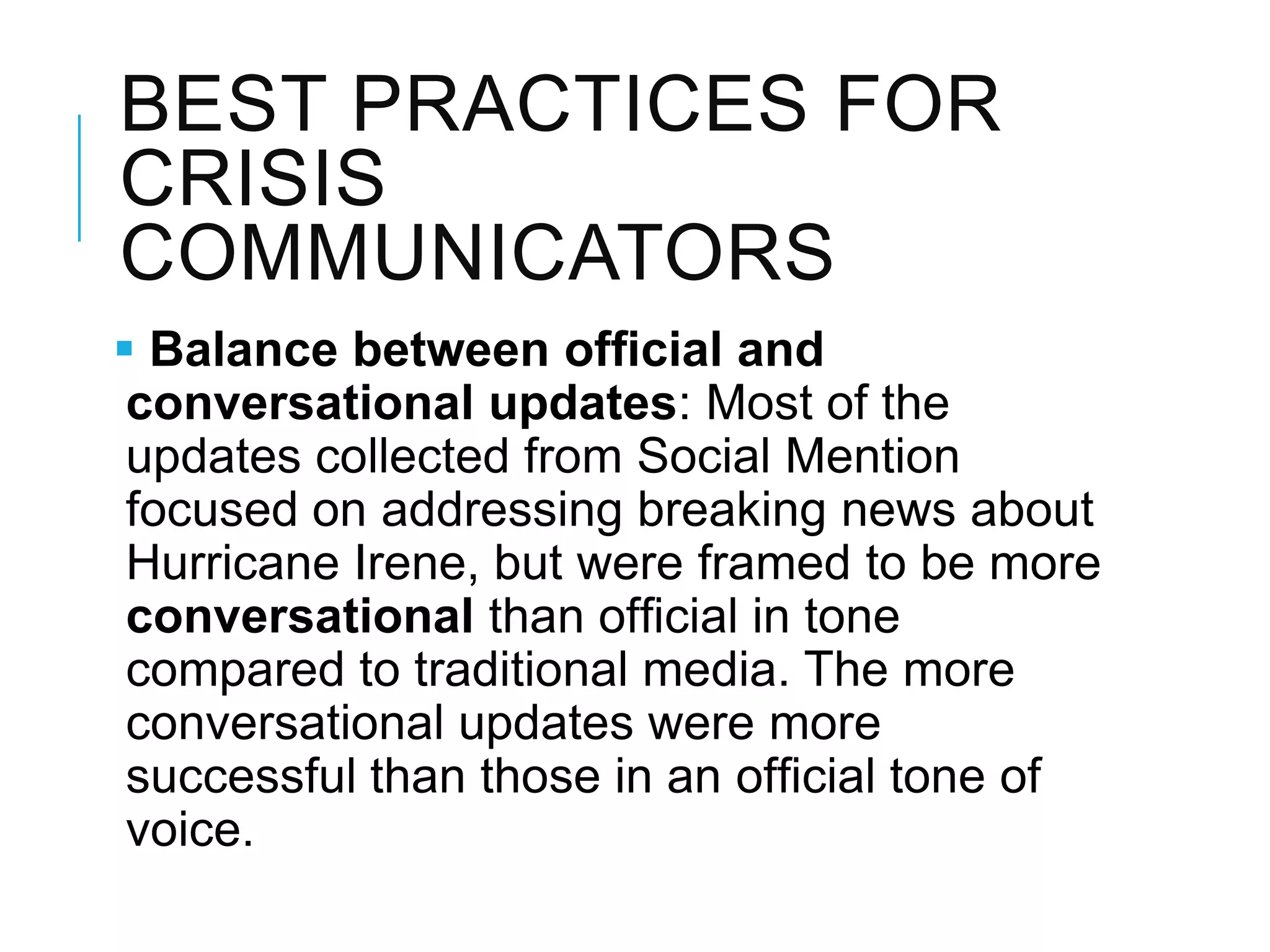 BEST PRACTICES FOR
CRISIS
COMMUNICATORS
 Balance between ofﬁcial and
conversational updates: Most of the
updates collected from Social Mention
focused on addressing breaking news about
Hurricane Irene, but were framed to be more
conversational than ofﬁcial in tone
compared to traditional media. The more
conversational updates were more
successful than those in an ofﬁcial tone of
voice.
 
