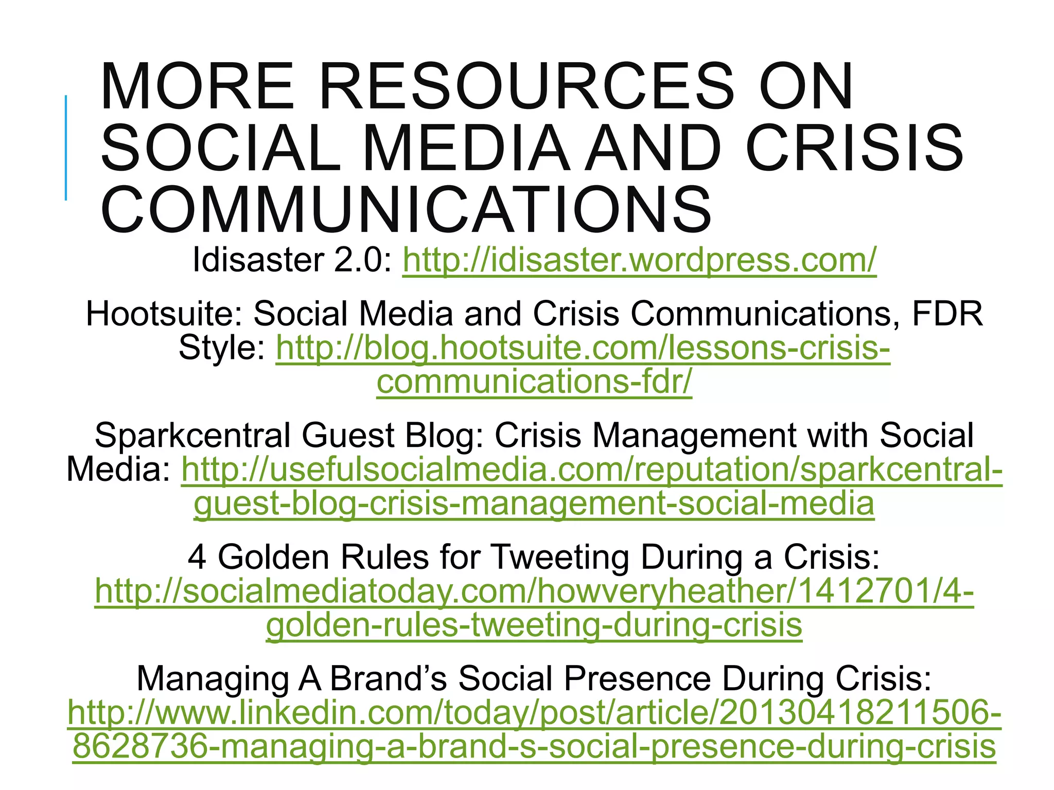 MORE RESOURCES ON
SOCIAL MEDIA AND CRISIS
COMMUNICATIONS
Idisaster 2.0: http://idisaster.wordpress.com/
Hootsuite: Social Media and Crisis Communications, FDR
Style: http://blog.hootsuite.com/lessons-crisis-
communications-fdr/
Sparkcentral Guest Blog: Crisis Management with Social
Media: http://usefulsocialmedia.com/reputation/sparkcentral-
guest-blog-crisis-management-social-media
4 Golden Rules for Tweeting During a Crisis:
http://socialmediatoday.com/howveryheather/1412701/4-
golden-rules-tweeting-during-crisis
Managing A Brand‘s Social Presence During Crisis:
http://www.linkedin.com/today/post/article/20130418211506-
8628736-managing-a-brand-s-social-presence-during-crisis
 