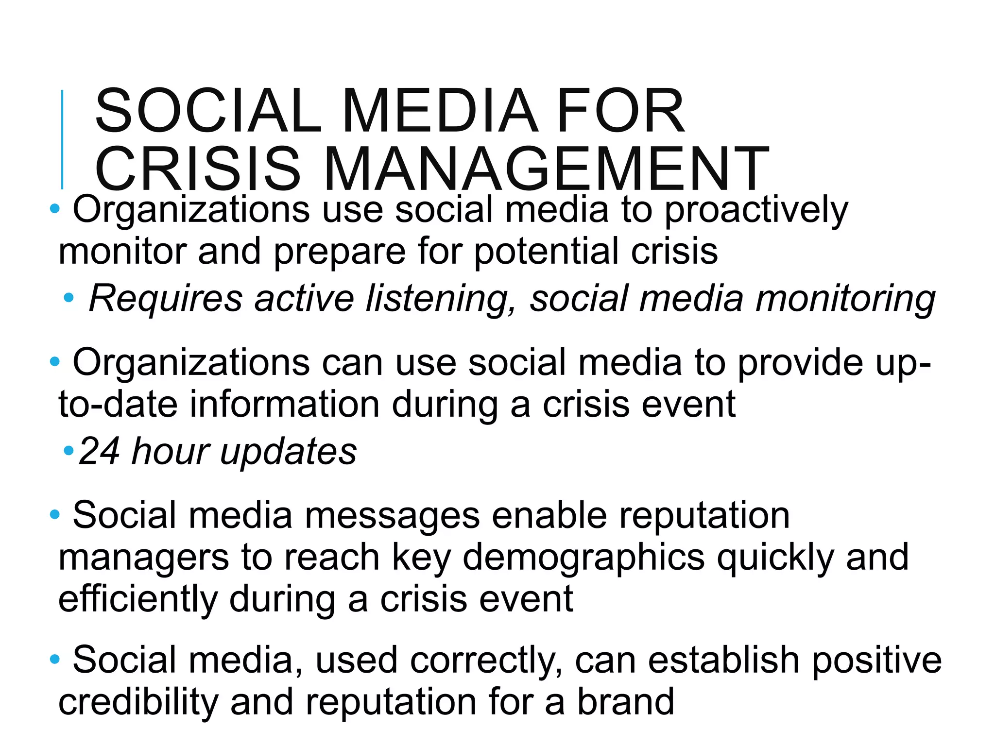 SOCIAL MEDIA FOR
CRISIS MANAGEMENT
• Organizations use social media to proactively
monitor and prepare for potential crisis
• Requires active listening, social media monitoring
• Organizations can use social media to provide up-
to-date information during a crisis event
•24 hour updates
• Social media messages enable reputation
managers to reach key demographics quickly and
efficiently during a crisis event
• Social media, used correctly, can establish positive
credibility and reputation for a brand
 