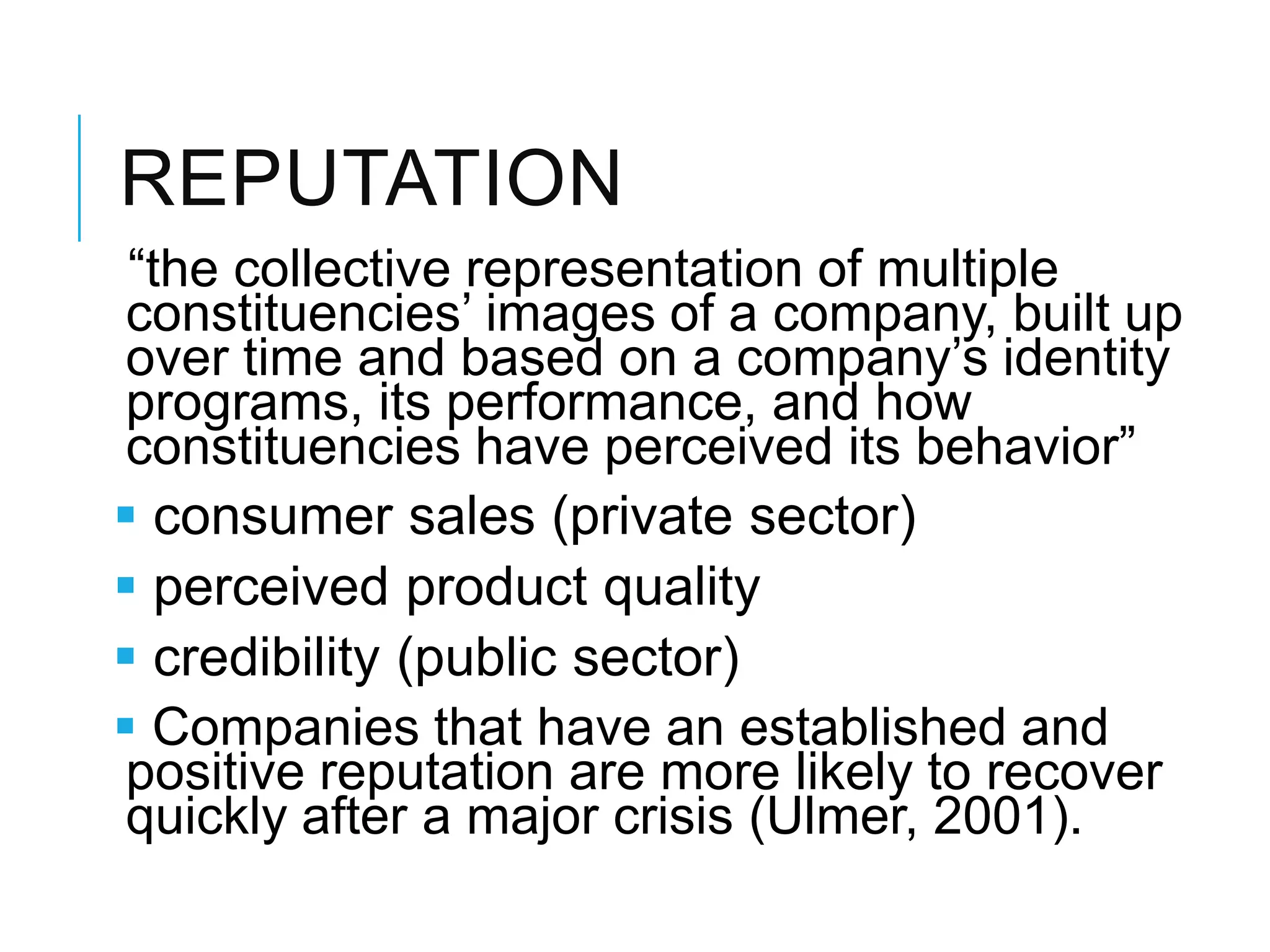 REPUTATION
―the collective representation of multiple
constituencies‘ images of a company, built up
over time and based on a company‘s identity
programs, its performance, and how
constituencies have perceived its behavior‖
 consumer sales (private sector)
 perceived product quality
 credibility (public sector)
 Companies that have an established and
positive reputation are more likely to recover
quickly after a major crisis (Ulmer, 2001).
 