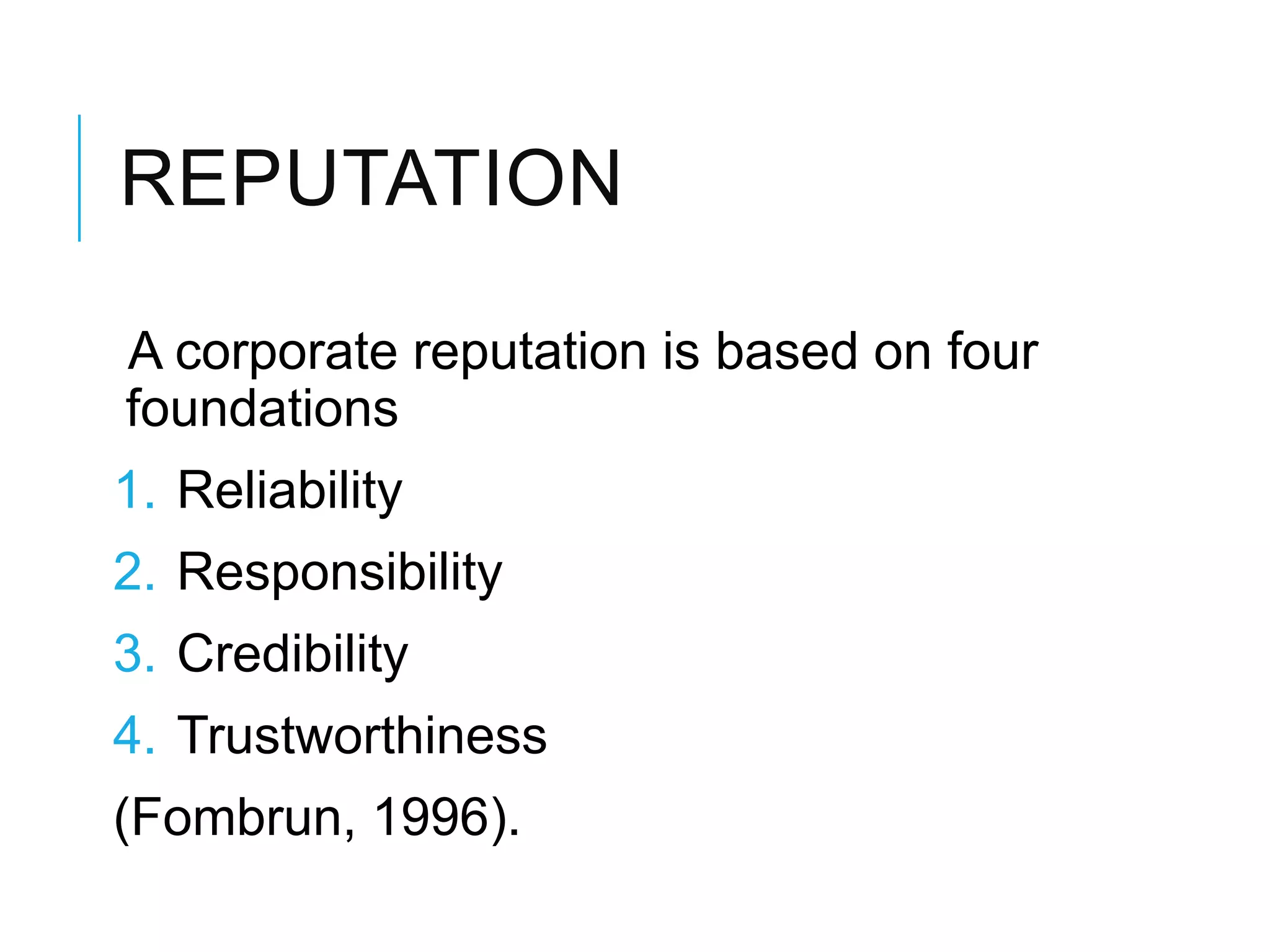 REPUTATION
A corporate reputation is based on four
foundations
1. Reliability
2. Responsibility
3. Credibility
4. Trustworthiness
(Fombrun, 1996).
 