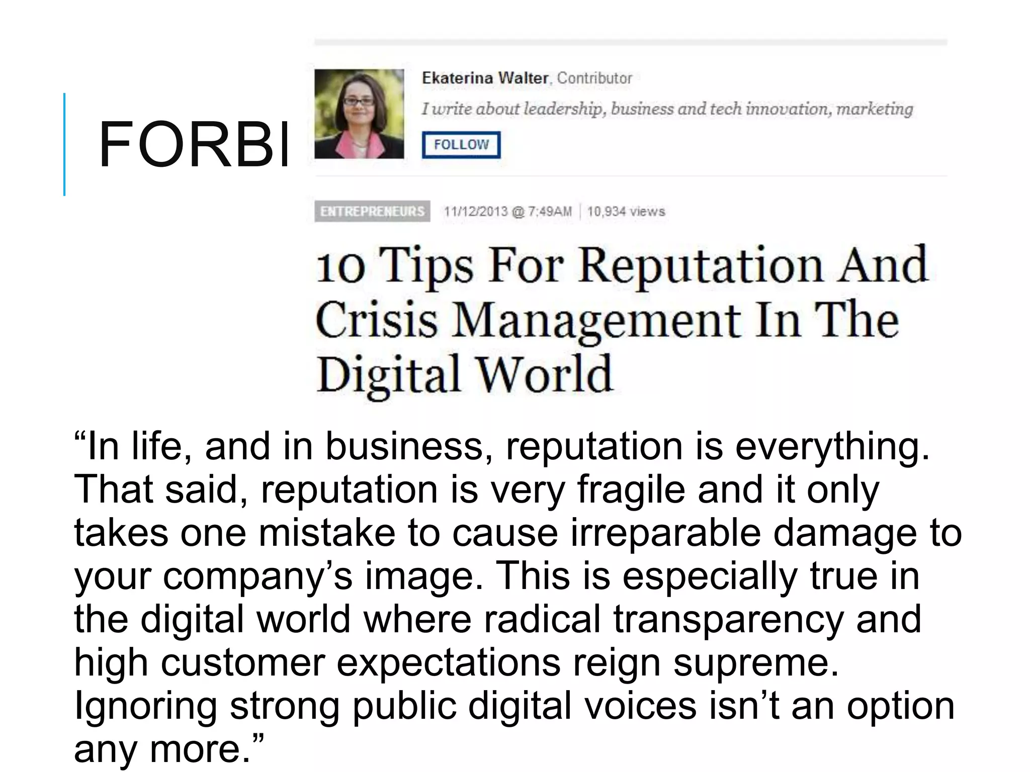 FORBES:
―In life, and in business, reputation is everything.
That said, reputation is very fragile and it only
takes one mistake to cause irreparable damage to
your company‘s image. This is especially true in
the digital world where radical transparency and
high customer expectations reign supreme.
Ignoring strong public digital voices isn‘t an option
any more.‖
 