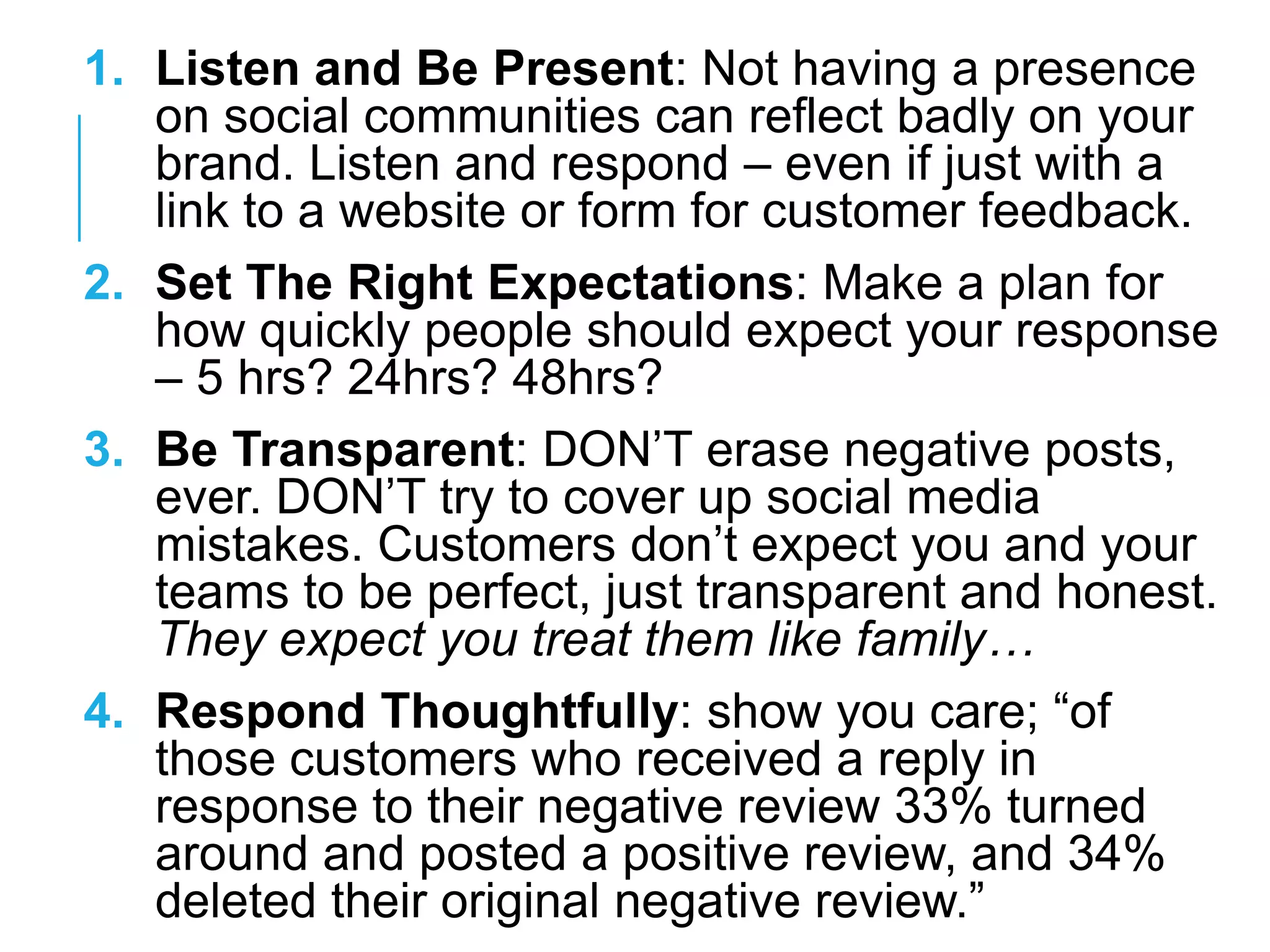 1. Listen and Be Present: Not having a presence
on social communities can reflect badly on your
brand. Listen and respond – even if just with a
link to a website or form for customer feedback.
2. Set The Right Expectations: Make a plan for
how quickly people should expect your response
– 5 hrs? 24hrs? 48hrs?
3. Be Transparent: DON‘T erase negative posts,
ever. DON‘T try to cover up social media
mistakes. Customers don‘t expect you and your
teams to be perfect, just transparent and honest.
They expect you treat them like family…
4. Respond Thoughtfully: show you care; ―of
those customers who received a reply in
response to their negative review 33% turned
around and posted a positive review, and 34%
deleted their original negative review.‖
 