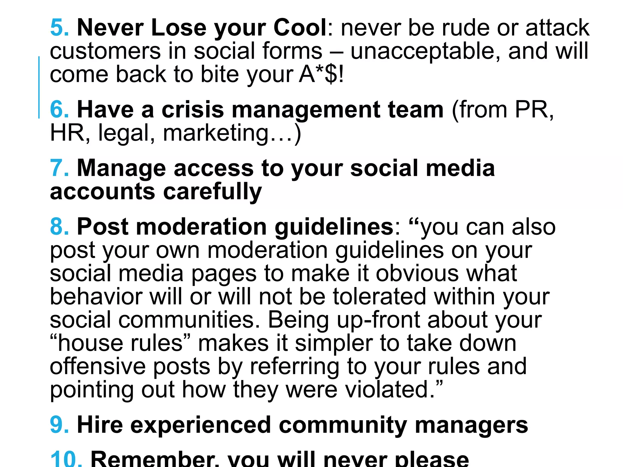 5. Never Lose your Cool: never be rude or attack
customers in social forms – unacceptable, and will
come back to bite your A*$!
6. Have a crisis management team (from PR,
HR, legal, marketing…)
7. Manage access to your social media
accounts carefully
8. Post moderation guidelines: “you can also
post your own moderation guidelines on your
social media pages to make it obvious what
behavior will or will not be tolerated within your
social communities. Being up-front about your
―house rules‖ makes it simpler to take down
offensive posts by referring to your rules and
pointing out how they were violated.‖
9. Hire experienced community managers
 