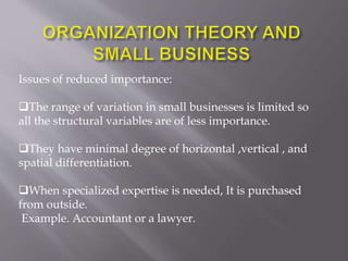 Issues of reduced importance:
The range of variation in small businesses is limited so
all the structural variables are of less importance.
They have minimal degree of horizontal ,vertical , and
spatial differentiation.
When specialized expertise is needed, It is purchased
from outside.
Example. Accountant or a lawyer.
 
