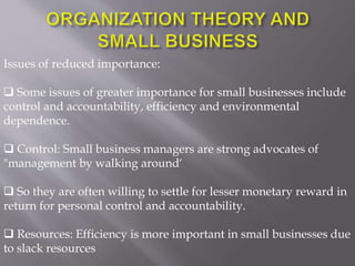 Issues of reduced importance:
 Some issues of greater importance for small businesses include
control and accountability, efficiency and environmental
dependence.
 Control: Small business managers are strong advocates of
"management by walking around‘
 So they are often willing to settle for lesser monetary reward in
return for personal control and accountability.
 Resources: Efficiency is more important in small businesses due
to slack resources
 