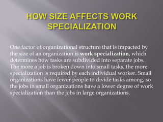 One factor of organizational structure that is impacted by
the size of an organization is work specialization, which
determines how tasks are subdivided into separate jobs.
The more a job is broken down into small tasks, the more
specialization is required by each individual worker. Small
organizations have fewer people to divide tasks among, so
the jobs in small organizations have a lower degree of work
specialization than the jobs in large organizations.
 