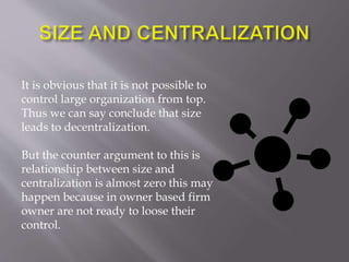 It is obvious that it is not possible to
control large organization from top.
Thus we can say conclude that size
leads to decentralization.
But the counter argument to this is
relationship between size and
centralization is almost zero this may
happen because in owner based firm
owner are not ready to loose their
control.
 